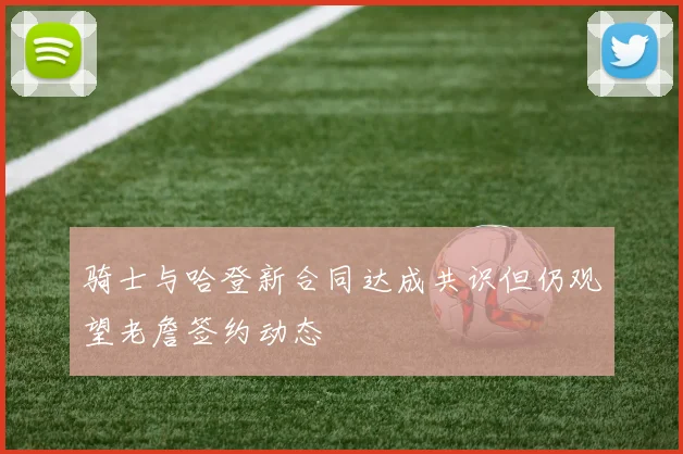 骑士与哈登新合同达成共识但仍观望老詹签约动态