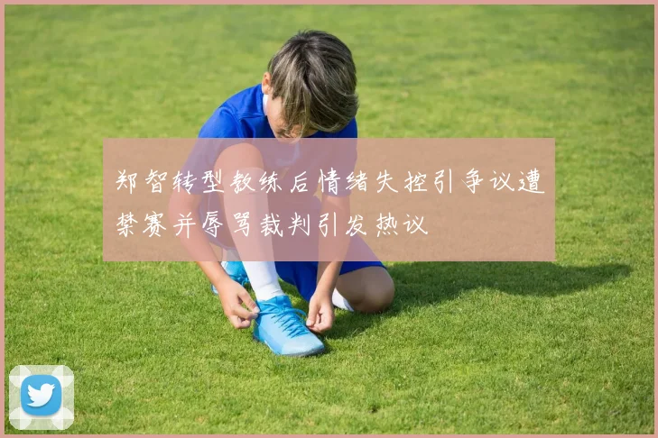 郑智转型教练后情绪失控引争议遭禁赛并辱骂裁判引发热议