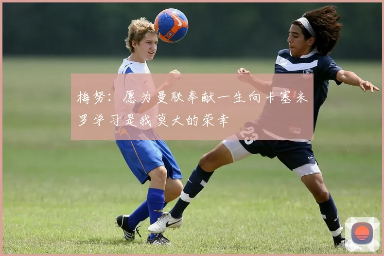 梅努：愿为曼联奉献一生向卡塞米罗学习是我莫大的荣幸
