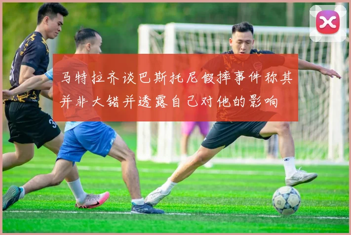 马特拉齐谈巴斯托尼假摔事件称其并非大错并透露自己对他的影响