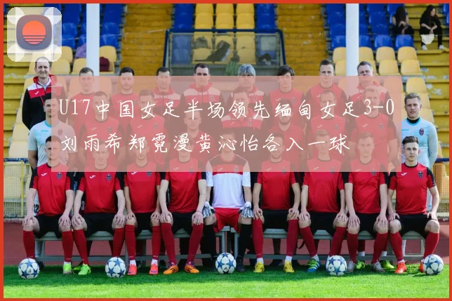 U17中国女足半场领先缅甸女足3-0刘雨希郑霓漫黄沁怡各入一球