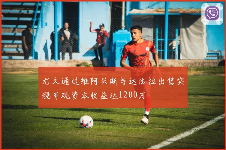尤文通过维阿买断与达法拉出售实现可观资本收益达1200万