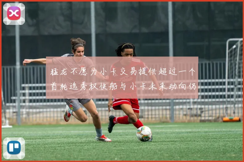 猛龙不愿为小卡交易提供超过一个首轮选秀权快船与小卡未来动向仍不明朗