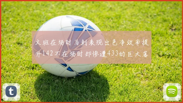 文班在场时马刺表现出色净效率提升142不在场时却惨遭433的巨大落差