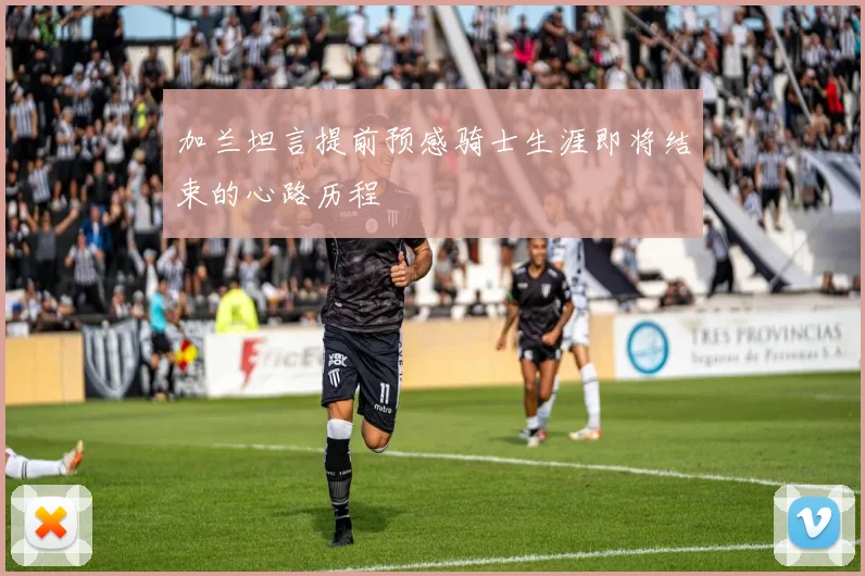 加兰坦言提前预感骑士生涯即将结束的心路历程