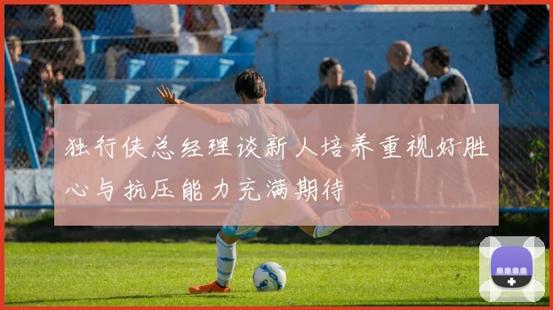 独行侠总经理谈新人培养重视好胜心与抗压能力充满期待