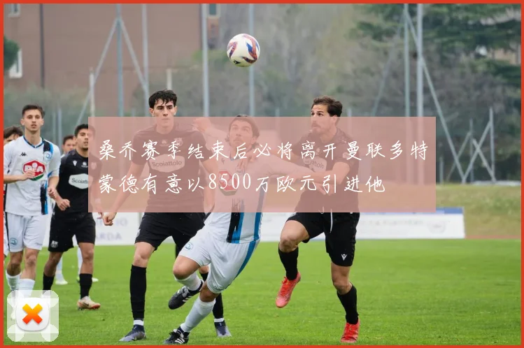 桑乔赛季结束后必将离开曼联多特蒙德有意以8500万欧元引进他