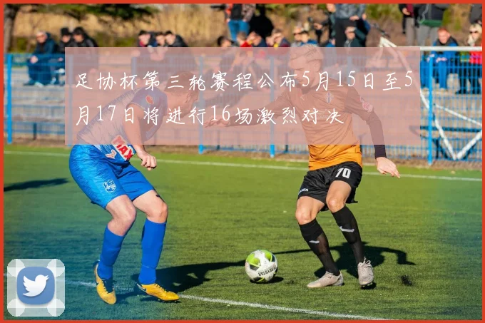足协杯第三轮赛程公布5月15日至5月17日将进行16场激烈对决