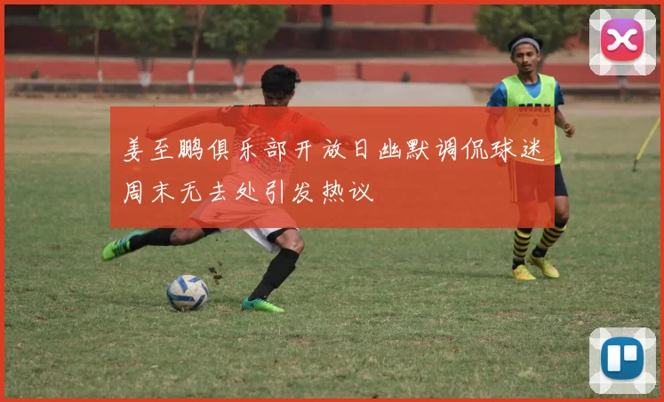 姜至鹏俱乐部开放日幽默调侃球迷周末无去处引发热议