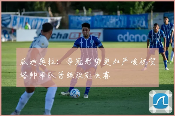 瓜迪奥拉：争冠形势更加严峻祝贺塔帅率队晋级欧冠决赛
