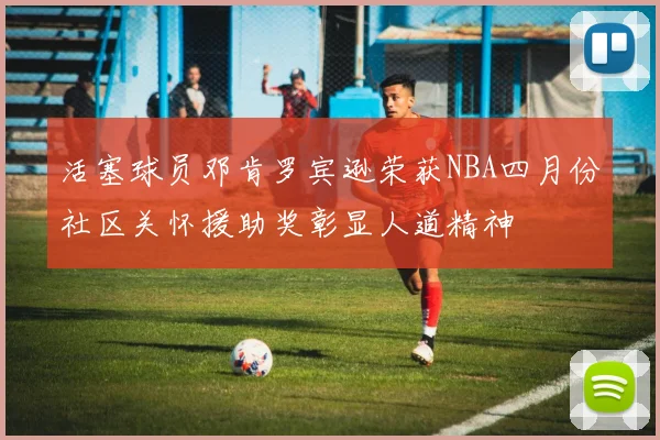 活塞球员邓肯罗宾逊荣获NBA四月份社区关怀援助奖彰显人道精神