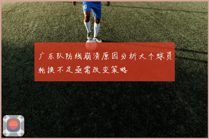 广东队防线崩溃原因分析大个球员轮换不足亟需改变策略