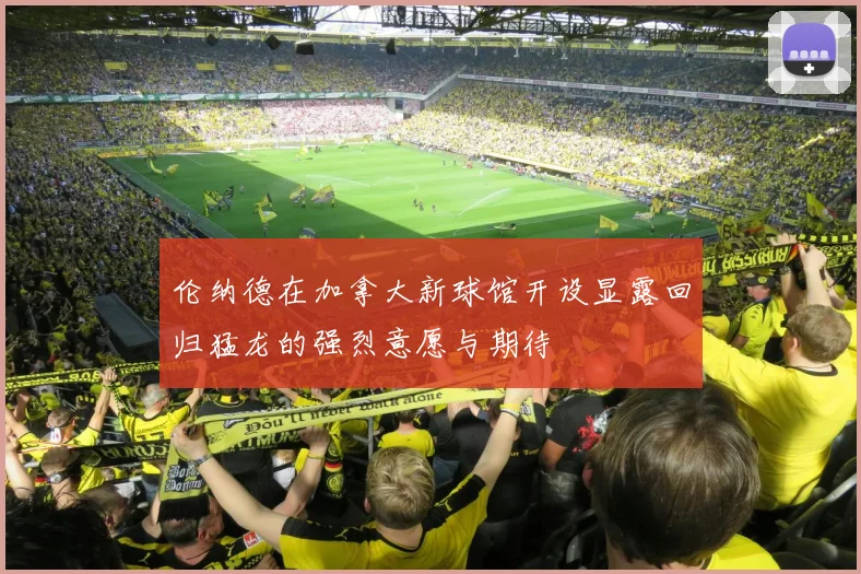 伦纳德在加拿大新球馆开设显露回归猛龙的强烈意愿与期待