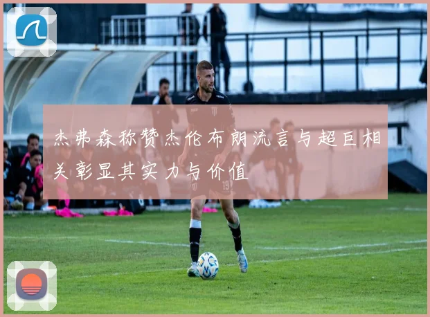杰弗森称赞杰伦布朗流言与超巨相关彰显其实力与价值
